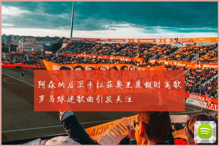阿森纳后卫卡拉菲奥里度假时高歌罗马球迷歌曲引发关注
