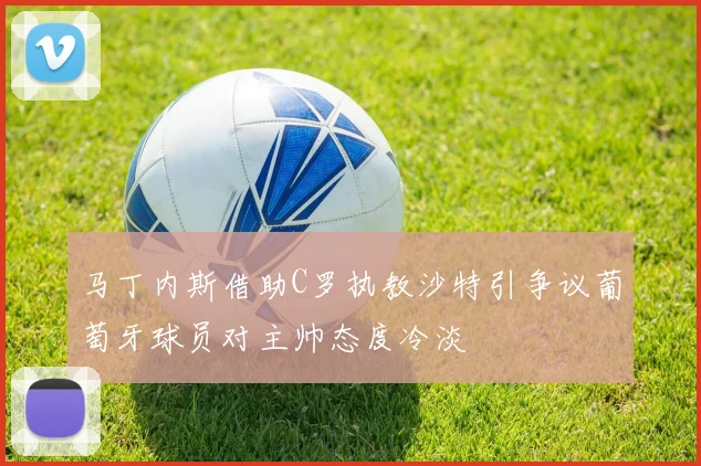 马丁内斯借助C罗执教沙特引争议葡萄牙球员对主帅态度冷淡