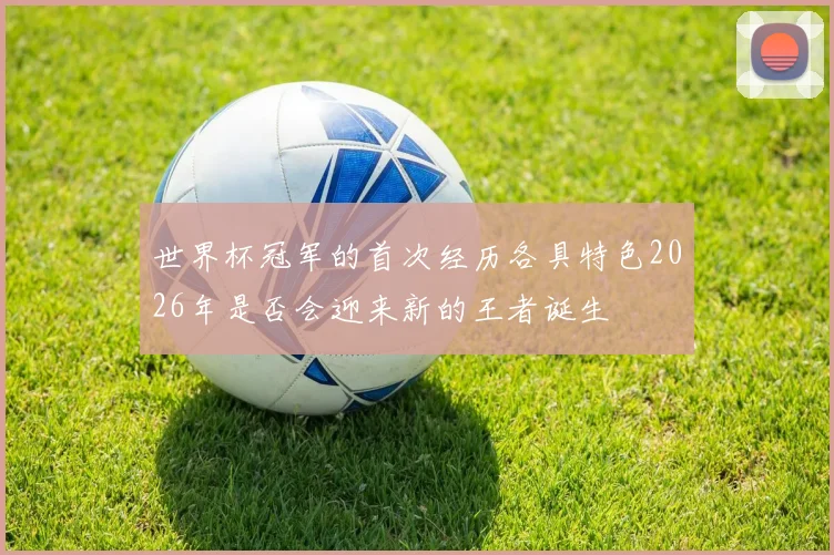 世界杯冠军的首次经历各具特色2026年是否会迎来新的王者诞生