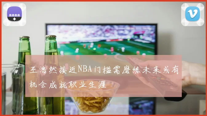 王浩然接近NBA门槛需磨练未来或有机会成就职业生涯