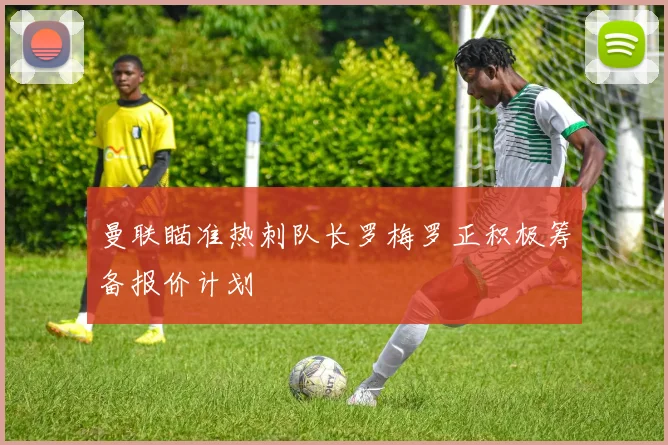 曼联瞄准热刺队长罗梅罗正积极筹备报价计划