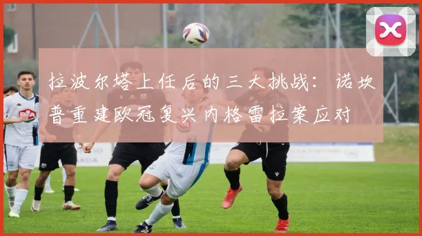 拉波尔塔上任后的三大挑战：诺坎普重建欧冠复兴内格雷拉案应对