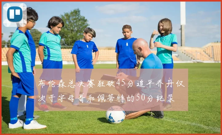 布伦森总决赛狂砍45分追平乔丹仅次于字母哥和佩蒂特的50分纪录