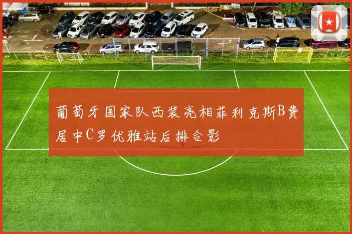 葡萄牙国家队西装亮相菲利克斯B费居中C罗优雅站后排合影