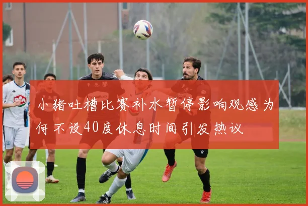 小猪吐槽比赛补水暂停影响观感为何不设40度休息时间引发热议