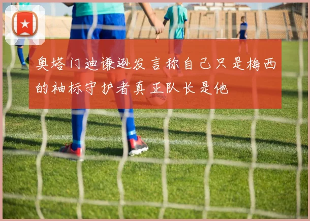 奥塔门迪谦逊发言称自己只是梅西的袖标守护者真正队长是他