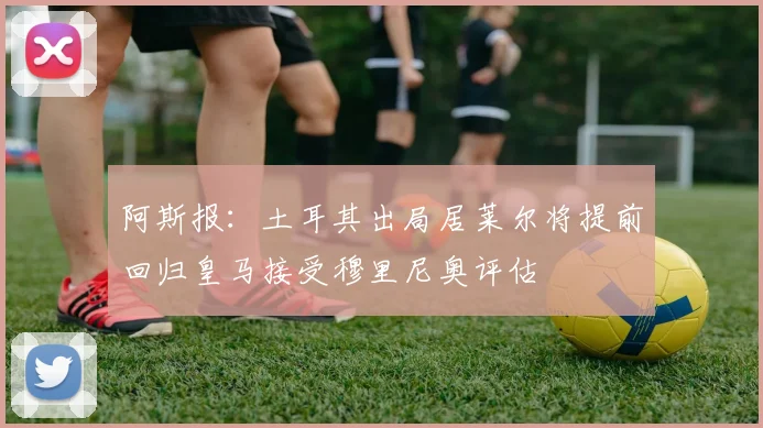 阿斯报：土耳其出局居莱尔将提前回归皇马接受穆里尼奥评估