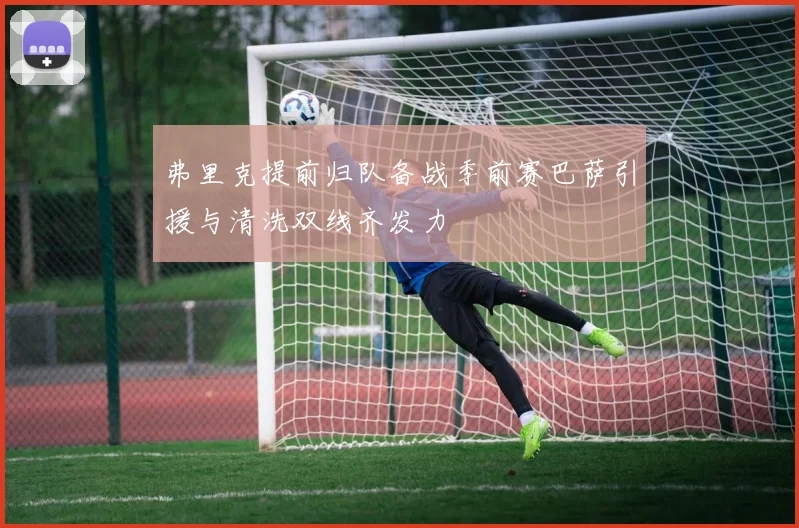 弗里克提前归队备战季前赛巴萨引援与清洗双线齐发力