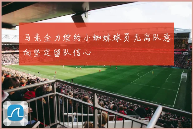 马竞全力续约小蜘蛛球员无离队意向坚定留队信心